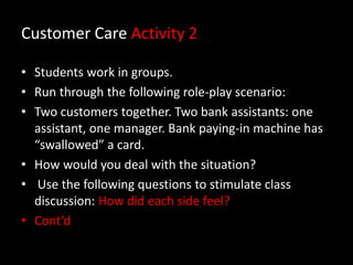 Customer Care Activity 2
• Students work in groups.
• Run through the following role-play scenario:
• Two customers together. Two bank assistants: one
assistant, one manager. Bank paying-in machine has
“swallowed” a card.
• How would you deal with the situation?
• Use the following questions to stimulate class
discussion: How did each side feel?
• Cont’d

 