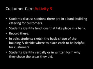 Customer Care Activity 3
• Students discuss sections there are in a bank building
catering for customers.
• Students identify functions that take place in a bank.
• Record these.
• In pairs students sketch the basic shape of the
building & decide where to place each to be helpful
for customers.
• Students identify verbally or in written form why
they chose the areas they did.

 