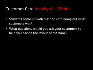 Customer Care Activity 4 – 10mins
• Students come up with methods of finding out what
customers want.
• What questions would you ask your customers to
help you decide the layout of the bank?

 