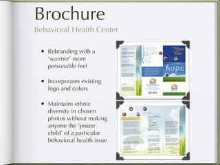 Brochure
    Behavioral Health Center

         •    Rebranding with a
              ‘warmer’ more
              personable feel

         •    Incorporates existing
              logo and colors

         •    Maintains ethnic
              diversity in chosen
              photos without making
              anyone the ‘poster
              child’ of a particular
              behavioral health issue

Return to Table of Contents
 
