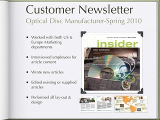 Customer Newsletter
    Optical Disc Manufacturer-Spring 2010

    • Worked with both US &
          Europe Marketing
          departments

    • Interviewed employees for
          article content

    • Wrote new articles

    • Edited existing or supplied
          articles

    • Performed all lay-out &
          design

Return to Table of Contents
 