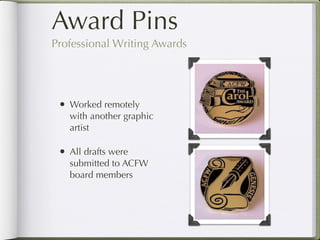 Award Pins
     Professional Writing Awards




        • Worked remotely
              with another graphic
              artist

        • All drafts were
              submitted to ACFW
              board members




Return to Table of Contents
 