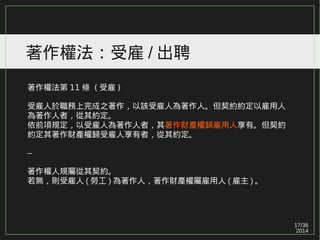 17/36
2014
著作權法：受雇 / 出聘
著作權法第 11 條 ( 受雇 )
受雇人於職務上完成之著作，以該受雇人為著作人。但契約約定以雇用人
為著作人者，從其約定。
依前項規定，以受雇人為著作人者，其著作財產權歸雇用人享有。但契約
約定其著作財產權歸受雇人享有者，從其約定。
–
著作權人規屬從其契約。
若無，則受雇人 ( 勞工 ) 為著作人，著作財產權屬雇用人 ( 雇主 ) 。
 