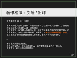 18/36
2014
著作權法：受雇 / 出聘
著作權法第 12 條 ( 出聘 )
出資聘請他人完成之著作，除前條情形外，以該受聘人為著作人。但契約
約定以出資人為著作人者，從其約定。
依前項規定，以受聘人為著作人者，其著作財產權依契約約定歸受聘人或
出資人享有。未約定著作財產權之歸屬者，其著作財產權歸受聘人享有。
依前項規定著作財產權歸受聘人享有者，出資人得利用該著作。
–
著作權人規屬從其契約。
若無，則受聘人 ( 勞工 ) 為著作人，著作財產權屬受聘人 ( 勞工 ) 。
但出資人 ( 雇主 ) 得利用該著作。
 