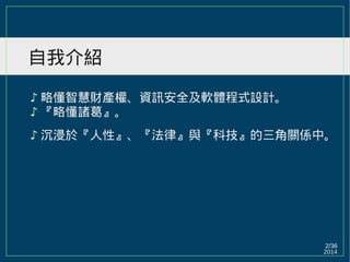 2014
2/36
自我介紹
♪ 略懂智慧財產權、資訊安全及軟體程式設計。
♪ 『略懂諸葛』。
♪ 沉浸於『人性』、『法律』與『科技』的三角關係中。
 