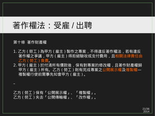 21/36
2014
著作權法：受雇 / 出聘
第十條 著作財產權
1. 乙方 ( 勞工 ) 為甲方 ( 雇主 ) 製作之專案，不得違反著作權法，若有違反
　 著作權之爭議，甲方 ( 雇主 ) 得拒絕驗收或支付費用，且相關法律責任由
　 乙方 ( 勞工 ) 負責。
2. 甲方 ( 雇主 ) 於付清所有價款後，保有對專案的修改權，且著作財產權歸
　 甲方 ( 雇主 ) 所有。乙方 ( 勞工 ) 則有完成專案之公開展示權及複製權—
　 複製權行使前需事先知會甲方 ( 雇主 ) 。
–
乙方 ( 勞工 ) 保有「公開展示權」、「複製權」。
乙方 ( 勞工 ) 失去「公開傳輸權」、「改作權」。
 
