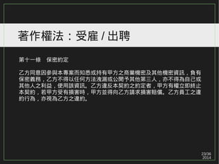 23/36
2014
著作權法：受雇 / 出聘
第十一條　保密約定
乙方同意因參與本專案而知悉或持有甲方之商業機密及其他機密資訊，負有
保密義務，乙方不得以任何方法洩漏或公開予其他第三人，亦不得為自己或
其他人之利益，使用該資訊。乙方違反本契約之約定者，甲方有權立即終止
本契約，若甲方受有損害時，甲方並得向乙方請求損害賠償。乙方員工之違
約行為，亦視為乙方之違約。
 