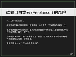 25/36
2014
軟體自由業者 (Freelancer) 的風險
一、 Code Reuse ？
相同功能的程式重複利用，這次專案 / 外包寫完，下次類似的再用一次。
但請看清楚與甲方的契約。很多契約都是要求所有智慧財產權歸屬於甲方，
包括程式碼、圖片、文件等。
之後想要 Reuse ？著作權人是甲方，你要下次接案要用相同的程式碼時，
仍要經過他的同意，否則侵權。
還是想要 Reuse ？保祐你不會被告吧。
 