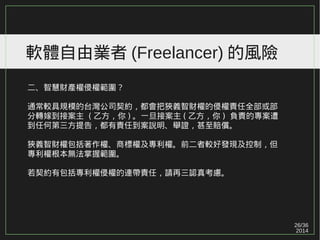 26/36
2014
軟體自由業者 (Freelancer) 的風險
二、智慧財產權侵權範圍？
通常較具規模的台灣公司契約，都會把狹義智財權的侵權責任全部或部
分轉嫁到接案主 ( 乙方，你 ) 。一旦接案主 ( 乙方，你 ) 負責的專案遭
到任何第三方提告，都有責任到案說明、舉證，甚至賠償。
狹義智財權包括著作權、商標權及專利權。前二者較好發現及控制，但
專利權根本無法掌握範圍。
若契約有包括專利權侵權的連帶責任，請再三認真考慮。
 