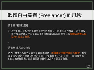 27/36
2014
軟體自由業者 (Freelancer) 的風險
第十條 著作財產權
1. 乙方 ( 勞工 ) 為甲方 ( 雇主 ) 製作之專案，不得違反著作權法，若有違反
　 著作權之爭議，甲方 ( 雇主 ) 得拒絕驗收或支付費用，且相關法律責任由
　 乙方 ( 勞工 ) 負責。
–
第七條 違反法令約定
乙方 ( 勞工 ) 為甲方 ( 雇主 ) 製作專案時 , 不得違反中華民國法令規定 , 若有
違反法令規定之爭議 , 致甲方 ( 雇主 ) 受有損害 , 乙方 ( 勞工 ) 需賠償甲方
( 雇主 ) 所有損害 , 並且相關法律責任由乙方 ( 勞工 ) 負責。
 