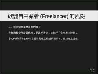 28/36
2014
軟體自由業者 (Freelancer) 的風險
三、保密暨競業禁止契約書？
合作過程中什麼要保密，要說明清楚，並做好「保密版本控制」。
小心做類似外包案時 ( 通常是雇主們競爭對手 ) ，被前雇主提告。
 