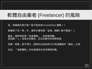 29/36
2014
軟體自由業者 (Freelancer) 的風險
四、商業模式是什麼？能不能快速 Scalability( 擴展 ) ？
創業除了求「爽」外，通常也會希望「金錢」報酬 ( 誰不愛錢？ ) 。
產品，通常很容易「快速複製」，但接案很難。
因為跟「人」有很大的關係，你及你夥伴的時間有限。
如果「接案」是不得已，那麼你必須找到可以快速擴展的「產品」之道。
況且，「接案團隊」的估值通常也沒有槓桿效應。
 