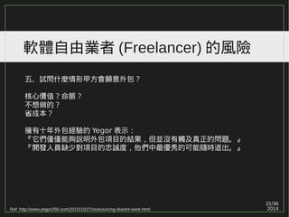 31/36
2014
軟體自由業者 (Freelancer) 的風險
五、試問什麼情形甲方會願意外包？
核心價值？命脈？
不想做的？
省成本？
擁有十年外包經驗的 Yegor 表示：
『它們僅僅能夠說明外包項目的結果，但並沒有觸及真正的問題。』
『開發人員缺少對項目的忠誠度，他們中最優秀的可能隨時退出。』
Ref: http://www.yegor256.com/2015/10/27/outsourcing-doesnt-work.html
 