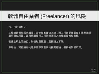 32/36
2014
軟體自由業者 (Freelancer) 的風險
六、技術紮根？
工程師薪資隨需求增長，迫使專案盡快上線，而工程師要儘量在多個專案間
重用避免閒置，這種情況使得工程師無法深入地理解技術和業務。
若遇上現金流缺口，則情形更嚴重，品質隨之下降。
多年後，可能擁有的是多個不同產業的接案經驗，但技術紮根不深。
 