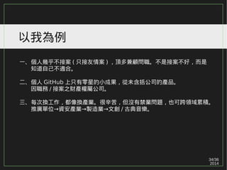 34/36
2014
以我為例
一、個人幾乎不接案 ( 只接友情案 ) ，頂多兼顧問職。不是接案不好，而是
　　知道自己不適合。
二、個人 GitHub 上只有零星的小成果，從未含括公司的產品。
　　因職務 / 接案之財產權屬公司。
三、每次換工作，都像換產業。很辛苦，但沒有禁業問題，也可跨領域累積。
→ → →　　推廣單位 資安產業 製造業 文創 / 古典音樂。
 