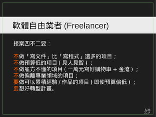 5/36
2014
軟體自由業者 (Freelancer)
接案四不二要：
不做「寫文件」比「寫程式」還多的項目；
不做預算低的項目 ( 見人見智 ) ；
不做雇方不懂的項目 ( 一萬元寫好購物車 + 金流 ) ；
不做偏離專業領域的項目；
要做可以累積經驗 / 作品的項目 ( 即使預算偏低 ) ；
要想好轉型計畫。
 
