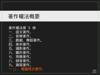 9/36
2014
著作權法概要
著作權法第 5 條
一、語文著作。
二、音樂著作。
三、戲劇、舞蹈著作。
四、美術著作。
五、攝影著作。
六、圖形著作。
七、視聽著作。
八、錄音著作。
九、建築著作。
○一 、電腦程式著作。
 