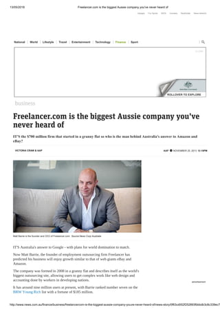 13/05/2018 Freelancer.com is the biggest Aussie company you've never heard of
http://www.news.com.au/finance/business/freelancercom-is-the-biggest-aussie-company-youve-never-heard-of/news-story/0f63cd002f252893fbbbdb3c8c339ec7
VICTORIA CRAW & AAP AAP  NOVEMBER 25, 2013 12:18PM
Freelancer.com is the biggest Aussie company you've
never heard of
IT'S the $700 million firm that started in a granny flat so who is the man behind Australia's answer to Amazon and
eBay?
business
Matt Barrie is the founder and CEO of Freelancer.com. Source:News Corp Australia
IT'S Australia's answer to Google - with plans for world domination to match.
Now Matt Barrie, the founder of employment outsourcing firm Freelancer has
predicted his business will enjoy growth similar to that of web giants eBay and
Amazon.
The company was formed in 2008 in a granny flat and describes itself as the world's
biggest outsourcing site, allowing users to get complex work like web design and
accounting done by workers in developing nations.
It has around nine million users at present, with Barrie ranked number seven on the
BRW Young Rich list with a fortune of $185 million.
advertisement
$ 29.99 $ 100.00
$ 100.00
$ 139.95 $ 14.99
$ 59.99 $ 70.00
$ 69.95
ROLLOVER TO EXPLORE
CLOSE
Hipages Fox Sports SEEK Carsales RealEstate News Network
National World Lifestyle Travel Entertainment Technology Finance Sport 
 