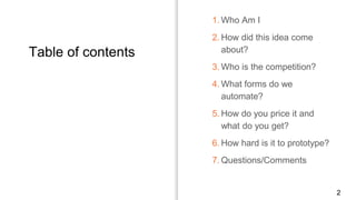 Table of contents
1. Who Am I
2. How did this idea come
about?
3. Who is the competition?
4. What forms do we
automate?
5. How do you price it and
what do you get?
6. How hard is it to prototype?
7. Questions/Comments
2