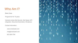 Who Am I?
3
Blake Howe
Programmer for 15 years
Interests include Site Security, Site Speed, API
integration, Document Automation, Wordpress
Contact information:
www.smartzweb.com
info@smartzweb.com
601-500-1794