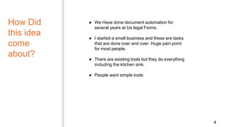 How Did
this idea
come
about?
4
● We Have done document automation for
several years at Us legal Forms.
● I started a small business and these are tasks
that are done over and over. Huge pain point
for most people.
● There are existing tools but they do everything
including the kitchen sink.
● People want simple tools