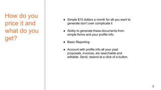 How do you
price it and
what do you
get?
7
● Simple $15 dollars a month for all you want to
generate don’t over complicate it
● Ability to generate these documents from
simple forms and your profile info.
● Basic Reporting
● Account with profile info all your past
proposals, invoices, etc searchable and
editable. Send, resend at a click of a button.