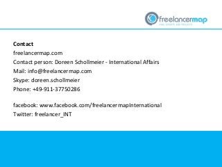 Contact
freelancermap.com
Contact person: Doreen Schollmeier - International Affairs
Mail: info@freelancermap.com
Skype: doreen.schollmeier
Phone: +49-911-37750286
facebook: www.facebook.com/freelancermapInternational
Twitter: freelancer_INT
 