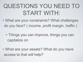 QUESTIONS YOU NEED TO
START WITH:
• What are your constraints? What challenges
do you face? ( income, profit margin, traff...