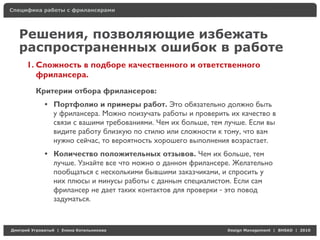 Специфика работы с фрилансерами




    Решения, позволяющие избежать
    распространенных ошибок в работе
     1. Сложность в подборе качественного и ответственного
        фрилансера.
          Критерии отбора фрилансеров:
            • Портфолио и примеры работ. Это обязательно должно быть
              у фрилансера. Можно поизучать работы и проверить их качество в
              связи с вашими требованиями. Чем их больше, тем лучше. Если вы
              видите работу близкую по стилю или сложности к тому, что вам
              нужно сейчас, то вероятность хорошего выполнения возрастает.
            • Количество положительных отзывов. Чем их больше, тем
              лучше. Узнайте все что можно о данном фрилансере. Желательно
              пообщаться с несколькими бывшими заказчиками, и спросить у
              них плюсы и минусы работы с данным специалистом. Если сам
              фрилансер не дает таких контактов для проверки - это повод
              задуматься.



Д     У    а   | Е   аК     а                                 Design Management | BHSAD | 2010
 
