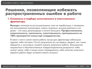 Специфика работы с фрилансерами




    Решения, позволяющие избежать
    распространенных ошибок в работе
     1. Сложность в подборе качественного и ответственного
        фрилансера.
          Выводы: несмотря на все вышесказаное, пока не поработаешь с человеком,
          все восхищенные комментарии, советы знакомых, высокие рейтинги и так
          далее – это лишь рекомендации и ничего большего. Профессионализм,
          компетентность, тактичность, ответственность, пунктуальность на
          100% проверяется только при сотрудничестве.
          В связи с этим в самом начале работы лучше дать фрилансеру небольшое
          задание, либо тестовое. По его результатам вы, во-первых, увидите, как с вами
          общаются, а, во-вторых, сможете оценить результаты работы. Большинство
          неграмотных и безответственных псевдоспециалистов раскроются: либо
          затянут сроки, либо в конце начнут оправдываться, либо качество конечного
          варианта работы будет оставлять желать лучшего.




Д     У     а   | Е   аК     а                                    Design Management | BHSAD | 2010
 