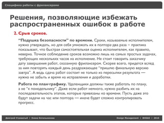 Специфика работы с фрилансерами




    Решения, позволяющие избежать
    распространенных ошибок в работе
     2. Срыв сроков.
          “Подушка безопасности” по времени. Сроки, называемые исполнителем,
          нужно утверждать, но для себя умножать их в полтора-два раза – практика
          показывает, что быстрая самостоятельная оценка исполнителем, как правило,
          неверна. Точное соблюдение сроков возможно лишь на самых простых задачах,
          требующих нескольких часов на исполнение. Не стоит говорить заказчику
          дату завершения работ, сказанную фрилансером. Скорее всего, придется вслед
          за ним повторять каждый день раздражающее “пришлю финальную версию
          завтра”. А ведь сдача работ состоит не только из пересылки результата —
          нужно не забыть и время на исправления и доработки.
          Работа по план-графику. Удаленщики должны также работать по плану,
          а не “к понедельнику”. Даже если работ немного, нужно разбить их на
          последовательность этапов, которые привязаны ко времени. Пусть даже это
          будут задачи на час или полтора — иначе будет сложно контролировать
          прогресс.


Д     У     а   | Е   аК     а                                 Design Management | BHSAD | 2010
 