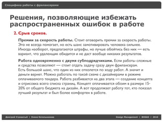 Специфика работы с фрилансерами




    Решения, позволяющие избежать
    распространенных ошибок в работе
     2. Срыв сроков.
          Премии за скорость работы. Стоит оговорить премии за скорость работы.
          Это не всегда помогает, но есть шанс замотивировать человека сильнее.
          Иногда наоборот, предлагаются штрафы, но лучше обойтись без них — есть
          вариант, что удаленщик обидится и не даст вообще никаких результатов.
          Работа одновременно с двумя субподрядчиками. Если работы сложные
          и средства позволяют — стоит отдать задачу сразу двум фрилансерам.
          Есть большой шанс, что один из них отколется по ходу работ. А значит и
          деньги вернет. Можно работать по такой схеме с дизайнерами в режиме
          оплачиваемого тендера. Работа разбивается на два этапа — создание концепта
          и отрисовка всего списка страниц. Концепт оплачивается обоим в размере 15-
          20% от общего бюджета на дизайн. А вот продолжает работу тот, кто показал
          лучший результат и был более комфортен в работе.




Д     У     а   | Е   аК     а                                 Design Management | BHSAD | 2010
 