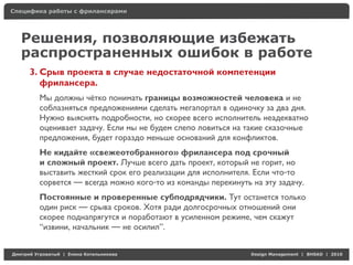 Специфика работы с фрилансерами




    Решения, позволяющие избежать
    распространенных ошибок в работе
     3. Срыв проекта в случае недостаточной компетенции
        фрилансера.
          Мы должны чётко понимать границы возможностей человека и не
          соблазняться предложениями сделать мегапортал в одиночку за два дня.
          Нужно выяснять подробности, но скорее всего исполнитель неадекватно
          оценивает задачу. Если мы не будем слепо ловиться на такие сказочные
          предложения, будет гораздо меньше оснований для конфликтов.
          Не кидайте «свежеотобранного» фрилансера под срочный
          и сложный проект. Лучше всего дать проект, который не горит, но
          выставить жесткий срок его реализации для исполнителя. Если что-то
          сорвется — всегда можно кого-то из команды перекинуть на эту задачу.
          Постоянные и проверенные субподрядчики. Тут останется только
          один риск — срыва сроков. Хотя ради долгосрочных отношений они
          скорее поднапрягутся и поработают в усиленном режиме, чем скажут
          “извини, начальник — не осилил”.


Д     У     а   | Е   аК     а                                  Design Management | BHSAD | 2010
 