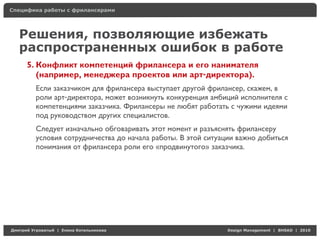 Специфика работы с фрилансерами




    Решения, позволяющие избежать
    распространенных ошибок в работе
     5. Конфликт компетенций фрилансера и его нанимателя
        (например, менеджера проектов или арт-директора).
          Если заказчиком для фрилансера выступает другой фрилансер, скажем, в
          роли арт-директора, может возникнуть конкуренция амбиций исполнителя с
          компетенциями заказчика. Фрилансеры не любят работать с чужими идеями
          под руководством других специалистов.
          Следует изначально обговаривать этот момент и разъяснять фрилансеру
          условия сотрудничества до начала работы. В этой ситуации важно добиться
          понимания от фрилансера роли его «продвинутого» заказчика.




Д     У     а   | Е   аК     а                                 Design Management | BHSAD | 2010
 
