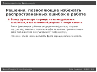 Специфика работы с фрилансерами




    Решения, позволяющие избежать
    распространенных ошибок в работе
     6. Выход фрилансера напрямую на взаимодействие с
        заказчиком, и как возможный результат - потеря клиента.
          Если с фрилансером работает арт-директор и фрилансер получает
          доступ к телу заказчика, может произойти вытеснение промежуточного
          звена (арт-директора с его “дурацкими” требованиями).
          Ни в коем случае нельзя допускать фрилансера до реального клиента.




Д     У     а   | Е   аК     а                                  Design Management | BHSAD | 2010
 
