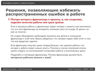 Специфика работы с фрилансерами




    Решения, позволяющие избежать
    распространенных ошибок в работе
     7. Потеря интереса фрилансера к проекту, и, как следствие,
        падение качества работы или срыв сроков.
          Если в процессе работы у фрилансера падает интерес к проекту или выясняется,
          что эта тема фрилансеру не интересна, возникает риск его ухода. И деньги тут
          уже не помогут.
          На стадии обсуждения необходимо выяснить все детали и отношение
          фрилансера к этой теме. Важно убедиться, что человек отдает себе отчет о том,
          что ему предстоит сделать.
          Если фрилансер получает денег вперед больше, чем сделано работы, его
          интерес к работе может сильно упасть. Поэтому в случае поэтапной оплаты
          нужно следить за соотношением оставшейся работы и выплаченных денег.
          Подумайте о мотивации фрилансера. Почему фрилансеру должно быть
          интересно работать именно с вами?




Д     У     а   | Е   аК     а                                   Design Management | BHSAD | 2010
 