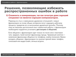 Специфика работы с фрилансерами




    Решения, позволяющие избежать
    распространенных ошибок в работе
     8. Сложность в коммуникации, так как зачастую даже хороший
        специалист не является хорошим коммуникатором.
          Переход на «ты» и завязывание дружеских отношений с новым
          фрилансером на почве общих интересов могут навредить рабочему
          процессу, превратив его в выполнение дружеской просьбы. Поэтому
          пока не накоплен достаточный опыт совместной работы, с фрилансером
          необходимо корректно установить дистанцию в общении.
          Если общение с фрилансером идет только по почте или в текстовом
          чате, прервать такой контакт фрилансеру проще. Тревожный симптом –
          нежелание фрилансера общаться по телефону, скайпу (голосом). Важно
          наладить общение с фрилансером по каналам прямой связи: телефон,
          голосовой или видео-скайп, личные встречи.




Д     У     а   | Е   аК    а                                 Design Management | BHSAD | 2010
 