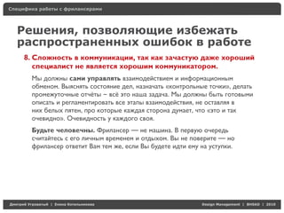 Специфика работы с фрилансерами




    Решения, позволяющие избежать
    распространенных ошибок в работе
     8. Сложность в коммуникации, так как зачастую даже хороший
        специалист не является хорошим коммуникатором.
          Мы должны сами управлять взаимодействием и информационным
          обменом. Выяснять состояние дел, назначать «контрольные точки», делать
          промежуточные отчёты – всё это наша задача. Мы должны быть готовыми
          описать и регламентировать все этапы взаимодействия, не оставляя в
          них белых пятен, про которые каждая сторона думает, что «это и так
          очевидно». Очевидность у каждого своя.
          Будьте человечны. Фрилансер — не машина. В первую очередь
          считайтесь с его личным временем и отдыхом. Вы не поверите — но
          фрилансер ответит Вам тем же, если Вы будете идти ему на уступки.




Д     У     а   | Е   аК     а                                  Design Management | BHSAD | 2010
 