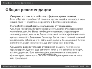 Специфика работы с фрилансерами




    Общие рекомендации
          Смиритесь с тем, что работать с фрилансерами сложно.
          Если у Вас нет способностей понимать других людей и находить с ними
          общий язык — старайтесь не работать с фрилансерами вообще.
          Попробуйте поработать с западными аутсорсерами.
          Опытные менеджеры проектов хорошо отзываются об американском
          www.elance.com. На Elance необходимо подписать с фрилансером
          типовой договор, внести на баланс авансовый платеж, пройти все этапы
          процесса на сайте. Возможно, благодаря более ответственной западной
          ментальности работа на этом сайте идет гладко и без нареканий. Кстати,
          и стоимость работ ненамного выше отечественных аналогов.
          Создавайте доверительные отношения с вашими постоянными
          фрилансерами. Где они еще работают, какая у них семейная ситуация,
          как со здоровьем. Если вы создадите доверительные отношения с
          фрилансером, то сможете СВОЕВРЕМЕННО реагировать на то, что с
          ним происходит.


Д     У     а   | Е   аК    а                                Design Management | BHSAD | 2010
 