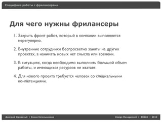 Специфика работы с фрилансерами




    Для чего нужны фрилансеры
     1. Закрыть фронт работ, который в компании выполняется
        нерегулярно.

     2. Внутренние сотрудники беспросветно заняты на других
        проектах, а нанимать новых нет смысла или времени.

     3. В ситуациях, когда необходимо выполнить большой объем
        работы, и имеющихся ресурсов не хватает.

     4. Для нового проекта требуется человек со специальными
        компетенциями.




Д     У   а   | Е   аК     а                            Design Management | BHSAD | 2010
 