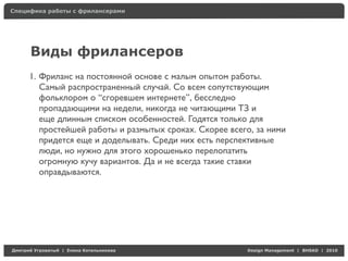 Специфика работы с фрилансерами




     Виды фрилансеров
     1. Фриланс на постоянной основе с малым опытом работы.
        Самый распространенный случай. Со всем сопутствующим
        фольклором о “сгоревшем интернете”, бесследно
        пропадающими на недели, никогда не читающими ТЗ и
        еще длинным списком особенностей. Годятся только для
        простейшей работы и размытых сроках. Скорее всего, за ними
        придется еще и доделывать. Среди них есть перспективные
        люди, но нужно для этого хорошенько перелопатить
        огромную кучу вариантов. Да и не всегда такие ставки
        оправдываются.




Д     У   а   | Е   аК     а                            Design Management | BHSAD | 2010
 