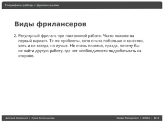 Специфика работы с фрилансерами




     Виды фрилансеров
     2. Регулярный фриланс при постоянной работе. Часто похоже на
        первый вариант. Те же проблемы, хотя опыта побольше и качество,
        хоть и не всегда, но лучше. Не очень понятно, правда, почему бы
        не найти другую работу, где нет необходимости подрабатывать на
        стороне.




Д     У   а   | Е   аК     а                             Design Management | BHSAD | 2010
 