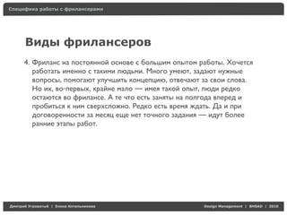 Специфика работы с фрилансерами




     Виды фрилансеров
     4. Фриланс на постоянной основе с большим опытом работы. Хочется
        работать именно с такими людьми. Много умеют, задают нужные
        вопросы, помогают улучшить концепцию, отвечают за свои слова.
        Но их, во-первых, крайне мало — имея такой опыт, люди редко
        остаются во фрилансе. А те что есть заняты на полгода вперед и
        пробиться к ним сверхсложно. Редко есть время ждать. Да и при
        договоренности за месяц еще нет точного задания — идут более
        ранние этапы работ.




Д     У   а   | Е   аК     а                            Design Management | BHSAD | 2010
 