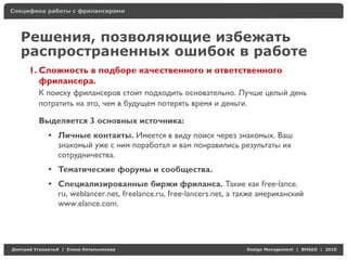 Специфика работы с фрилансерами




    Решения, позволяющие избежать
    распространенных ошибок в работе
     1. Сложность в подборе качественного и ответственного
        фрилансера.
          К поиску фрилансеров стоит подходить основательно. Лучше целый день
          потратить на это, чем в будущем потерять время и деньги.

          Выделяется 3 основных источника:
            • Личные контакты. Имеется в виду поиск через знакомых. Ваш
              знакомый уже с ним поработал и вам понравились результаты их
              сотрудничества.
            • Тематические форумы и сообщества.
            • Специализированные биржи фриланса. Такие как free-lance.
              ru, weblancer.net, freelance.ru, free-lancers.net, а также американский
              www.elance.com.




Д     У     а   | Е   аК      а                                     Design Management | BHSAD | 2010
 