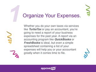 1Organize Your Expenses.
Whether you do your own taxes via services
like TurboTax or pay an accountant, you’re
going to need a report of your business
expenses for the past year. A report via an
accounting program like QuickBooks or
FreshBooks is ideal, but even a simple
spreadsheet containing a list of your
expenses will help you or your accountant
greatly when it comes time to ﬁle.
 