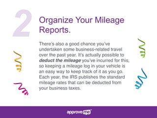 2 Organize Your Mileage
Reports.
There’s also a good chance you’ve
undertaken some business-related travel
over the past year. It’s actually possible to
deduct the mileage you’ve incurred for this,
so keeping a mileage log in your vehicle is
an easy way to keep track of it as you go.
Each year, the IRS publishes the standard
mileage rates that can be deducted from
your business taxes.
 