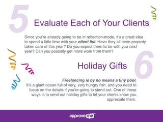 5Evaluate Each of Your Clients
Since you’re already going to be in reﬂection-mode, it’s a great idea
to spend a little time with your client list. Have they all been properly
taken care of this year? Do you expect them to be with you next
year? Can you possibly get more work from them?
6Holiday Gifts
Freelancing is by no means a tiny pool.
It’s a giant ocean full of very, very hungry ﬁsh, and you need to
focus on the details if you’re going to stand out. One of those
ways is to send out holiday gifts to let your clients know you
appreciate them.
 
