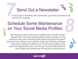 7Send Out a Newsletter
If you’ve got a newsletter with subscribers, go ahead and send out an
end-of-year message.
8Schedule Some Maintenance
on Your Social Media Profiles
How long has it been since you’ve updated your LinkedIn proﬁle?
Google Plus? Your life is going through constant change, so why
would you keep your business proﬁles static throughout the years?
Add some new pieces to your portfolio, make any necessary changes
(like phone numbers or adding “LLC” to all of your proﬁles, if you
made that upgrade this year), and ﬁnd out if social media platforms
have added new features that will help you market yourself.
 