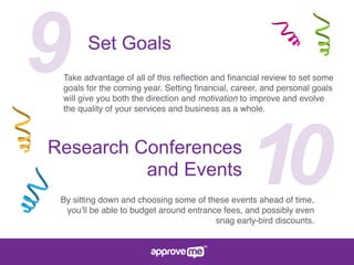 9 Set Goals
Take advantage of all of this reﬂection and ﬁnancial review to set some
goals for the coming year. Setting ﬁnancial, career, and personal goals
will give you both the direction and motivation to improve and evolve
the quality of your services and business as a whole.
10Research Conferences
and Events
By sitting down and choosing some of these events ahead of time,
you’ll be able to budget around entrance fees, and possibly even
snag early-bird discounts.
 