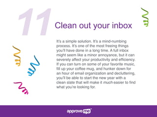 11Clean out your inbox
It’s a simple solution. It’s a mind-numbing
process. It’s one of the most freeing things
you’ll have done in a long time. A full inbox
might seem like a minor annoyance, but it can
severely affect your productivity and efﬁciency.
If you can turn on some of your favorite music,
ﬁll up your coffee mug, and hunker down for
an hour of email organization and decluttering,
you’ll be able to start the new year with a
clean slate that will make it much easier to ﬁnd
what you’re looking for.
 